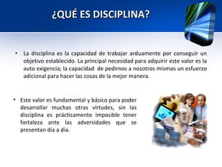 ¿QUÉ ES DISCIPLINA? La disciplina es la capacidad de trabajar arduamente por conseguir un objetivo establecido. La principal necesidad para adquirir este valor es la auto exigencia; la capacidad  de pedirnos a nosotros mismos un esfuerzo adicional para hacer las cosas de la mejor manera.  Este valor es fundamental y básico para poder desarrollar muchas otras virtudes, sin las disciplina es prácticamente imposible tener fortaleza ante las adversidades que se presentan día a día.  