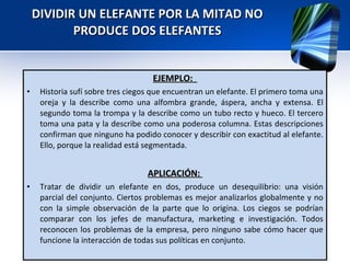DIVIDIR UN ELEFANTE POR LA MITAD NO PRODUCE DOS ELEFANTES EJEMPLO:  Historia sufí sobre tres ciegos que encuentran un elefante. El primero toma una oreja y la describe como una alfombra grande, áspera, ancha y extensa. El segundo toma la trompa y la describe como un tubo recto y hueco. El tercero toma una pata y la describe como una poderosa columna. Estas descripciones confirman que ninguno ha podido conocer y describir con exactitud al elefante. Ello, porque la realidad está segmentada. APLICACIÓN:  Tratar de dividir un elefante en dos, produce un desequilibrio: una visión parcial del conjunto. Ciertos problemas es mejor analizarlos globalmente y no con la simple observación de la parte que lo origina. Los ciegos se podrían comparar con los jefes de manufactura, marketing e investigación. Todos reconocen los problemas de la empresa, pero ninguno sabe cómo hacer que funcione la interacción de todas sus políticas en conjunto.  