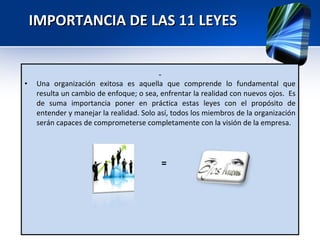 IMPORTANCIA DE LAS 11 LEYES  Una organización exitosa es aquella que comprende lo fundamental que resulta un cambio de enfoque; o sea, enfrentar la realidad con nuevos ojos.  Es de suma importancia poner en práctica estas leyes con el propósito de entender y manejar la realidad. Solo así, todos los miembros de la organización serán capaces de comprometerse completamente con la visión de la empresa. = 