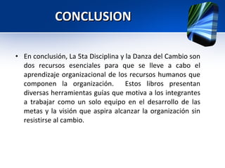 CONCLUSION  En conclusión, La 5ta Disciplina y la Danza del Cambio son dos recursos esenciales para que se lleve a cabo el aprendizaje organizacional de los recursos humanos que componen la organización.  Estos libros presentan diversas herramientas guías que motiva a los integrantes a trabajar como un solo equipo en el desarrollo de las metas y la visión que aspira alcanzar la organización sin resistirse al cambio. 