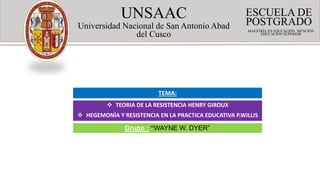 UNSAAC
Universidad Nacional de San Antonio Abad
del Cusco
ESCUELA DE
POSTGRADO
MAESTRÍA EN EDUCACIÓN MENCIÓN
EDUCACIÓN SUPERIOR
 TEORIA DE LA RESISTENCIA HENRY GIROUX
 HEGEMONÌA Y RESISTENCIA EN LA PRACTICA EDUCATIVA P.WILLIS
TEMA:
Grupo : “WAYNE W. DYER”
“5”
 