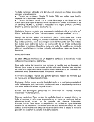 Teclado numérico: (ubicado a la derecha del anterior) con teclas dispuestas
como en una calculadora.
Teclado de funciones: (desde F1 hasta F12) son teclas cuya función
depende del programa en ejecución.
Teclado de cursor: para ir con el cursor de un lugar a otro en un texto. El
cursor se mueve según el sentido de las flechas de las teclas, ir al comienzo de
un párrafo (" HOME "), avanzar / retroceder una pagina ("PAGE UP/PAGE
DOWN "), eliminar caracteres ("delete"), etc.
Cada tecla tiene su contacto, que se encuentra debajo de, ella al oprimirla se "
Cierra " y al soltarla se " Abre ", de esta manera constituye una llave " si – no ".
Debajo del teclado existe una matriz con pistas conductoras que puede
pensarse en forma rectangular, siendo en realidad de formato irregular. Si no
hay teclas oprimidas, no se toca ningún conductor horizontal con otro vertical.
Las teclas están sobre los puntos de intersección de las líneas conductoras
horizontales y verticales. Cuando se pulsa una tecla. Se establece un contacto
eléctrico entre la línea conductora vertical y horizontal que pasan por debajo de
la misma.
El Mouse O Ratón
El ratón o Mouse informático es un dispositivo señalador o de entrada, recibe
esta denominación por su apariencia.
Para poder indicar la trayectoria que recorrió, a medida que se desplaza, el
Mouse debe enviar al computador señales eléctricas binarias que permitan
reconstruir su trayectoria, con el fin que la misma sea repetida por una flecha en
el monitor. Para ello el Mouse debe realizar dos funciones:
Conversión Analógica -Digital: Esta generar por cada fracción de milímetro que
se mueve, uno o más pulsos eléctricos.
Port serie: Dichos pulsos y enviar hacia la interfaz a la cual esta conectado el
valor de la cuenta, junto con la información acerca de sí se pulsa alguna de sus
dos o tres teclas ubicada en su parte superior.
Existen dos tecnologías principales en fabricación de ratones: Ratones
mecánicos y Ratones ópticos.
Ratones mecánicos: Estos constan de una bola situada en su parte inferior. La
bola, al moverse el ratón, roza unos contactos en forma de rueda que indican
el movimiento del cursor en la pantalla del sistema informático.
Ratones ópticos: Estos tienen un pequeño haz de luz láser en lugar de la bola
rodante de los mecánicos. Un censor óptico situado dentro del cuerpo del ratón
detecta el movimiento del reflejo al mover el ratón sobre el espejo e indica la
posición del cursor en la pantalla de la computadora.

 