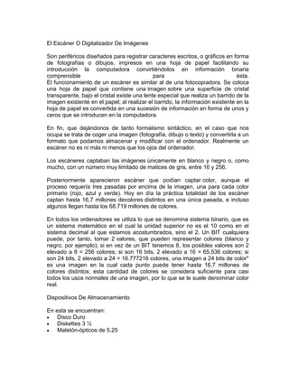 El Escáner O Digitalizador De Imágenes
Son periféricos diseñados para registrar caracteres escritos, o gráficos en forma
de fotografías o dibujos, impresos en una hoja de papel facilitando su
introducción la computadora convirtiéndolos en información binaria
comprensible
para
ésta.
El funcionamiento de un escáner es similar al de una fotocopiadora. Se coloca
una hoja de papel que contiene una imagen sobre una superficie de cristal
transparente, bajo el cristal existe una lente especial que realiza un barrido de la
imagen existente en el papel; al realizar el barrido, la información existente en la
hoja de papel es convertida en una sucesión de información en forma de unos y
ceros que se introducen en la computadora.
En fin, que dejándonos de tanto formalismo sintáctico, en el caso que nos
ocupa se trata de coger una imagen (fotografía, dibujo o texto) y convertirla a un
formato que podamos almacenar y modificar con el ordenador. Realmente un
escáner no es ni más ni menos que los ojos del ordenador.
Los escáneres captaban las imágenes únicamente en blanco y negro o, como
mucho, con un número muy limitado de matices de gris, entre 16 y 256.
Posteriormente aparecieron escáner que podían captar color, aunque el
proceso requería tres pasadas por encima de la imagen, una para cada color
primario (rojo, azul y verde). Hoy en día la práctica totalidad de los escáner
captan hasta 16,7 millones decolores distintos en una única pasada, e incluso
algunos llegan hasta los 68.719 millones de colores.
En todos los ordenadores se utiliza lo que se denomina sistema binario, que es
un sistema matemático en el cual la unidad superior no es el 10 como en el
sistema decimal al que estamos acostumbrados, sino el 2. Un BIT cualquiera
puede, por tanto, tomar 2 valores, que pueden representar colores (blanco y
negro, por ejemplo); si en vez de un BIT tenemos 8, los posibles valores son 2
elevado a 8 = 256 colores; si son 16 bits, 2 elevado a 16 = 65.536 colores; si
son 24 bits, 2 elevado a 24 = 16.777216 colores, una imagen a 24 bits de color"
es una imagen en la cual cada punto puede tener hasta 16,7 millones de
colores distintos; esta cantidad de colores se considera suficiente para casi
todos los usos normales de una imagen, por lo que se le suele denominar color
real.
Dispositivos De Almacenamiento
En esta se encuentran:
Disco Duro
Diskettes 3 ½
Maletón-ópticos de 5,25

 