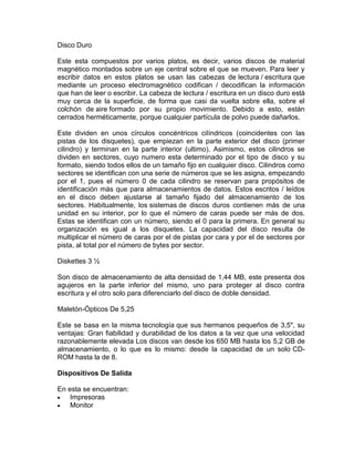 Disco Duro
Este esta compuestos por varios platos, es decir, varios discos de material
magnético montados sobre un eje central sobre el que se mueven. Para leer y
escribir datos en estos platos se usan las cabezas de lectura / escritura que
mediante un proceso electromagnético codifican / decodifican la información
que han de leer o escribir. La cabeza de lectura / escritura en un disco duro está
muy cerca de la superficie, de forma que casi da vuelta sobre ella, sobre el
colchón de aire formado por su propio movimiento. Debido a esto, están
cerrados herméticamente, porque cualquier partícula de polvo puede dañarlos.
Este dividen en unos círculos concéntricos cilíndricos (coincidentes con las
pistas de los disquetes), que empiezan en la parte exterior del disco (primer
cilindro) y terminan en la parte interior (ultimo). Asimismo, estos cilindros se
dividen en sectores, cuyo numero esta determinado por el tipo de disco y su
formato, siendo todos ellos de un tamaño fijo en cualquier disco. Cilindros como
sectores se identifican con una serie de números que se les asigna, empezando
por el 1, pues el número 0 de cada cilindro se reservan para propósitos de
identificación más que para almacenamientos de datos. Estos escritos / leídos
en el disco deben ajustarse al tamaño fijado del almacenamiento de los
sectores. Habitualmente, los sistemas de discos duros contienen más de una
unidad en su interior, por lo que el número de caras puede ser más de dos.
Estas se identifican con un número, siendo el 0 para la primera. En general su
organización es igual a los disquetes. La capacidad del disco resulta de
multiplicar el número de caras por el de pistas por cara y por el de sectores por
pista, al total por el número de bytes por sector.
Diskettes 3 ½
Son disco de almacenamiento de alta densidad de 1,44 MB, este presenta dos
agujeros en la parte inferior del mismo, uno para proteger al disco contra
escritura y el otro solo para diferenciarlo del disco de doble densidad.
Maletón-Ópticos De 5,25
Este se basa en la misma tecnología que sus hermanos pequeños de 3,5", su
ventajas: Gran fiabilidad y durabilidad de los datos a la vez que una velocidad
razonablemente elevada Los discos van desde los 650 MB hasta los 5,2 GB de
almacenamiento, o lo que es lo mismo: desde la capacidad de un solo CDROM hasta la de 8.
Dispositivos De Salida
En esta se encuentran:
Impresoras
Monitor

 