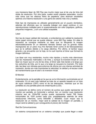 una impresora láser de 300 Ppp sea mucho mejor que el de una de tinta del
doble de resolución. Por otra parte, suelen existir papeles especiales, mucho
más caros que los clásicos folios de papelería, para alcanzar resultados
óptimos a la máxima resolución o una gama de colores más viva y realista.
Este tipo de impresoras es utilizado generalmente por el usuario doméstico,
además del oficinista que no necesita trabajar con papel continuo ni con
reproducciones múltiples pero sí ocasionalmente con color (logotipos, gráficos,
pequeñas imágenes...) con una calidad aceptable.
Láser
Son las de mayor calidad del mercado, si entendemos por calidad la resolución
sobre papel normal que se puede obtener, unos 600 Ppp reales. En ellas la
impresión se consigue mediante un láser que va dibujando la imagen
electrostáticamente en un elemento llamado tambor que va girando hasta
impregnarse de un polvo muy fino llamado tóner (como el de fotocopiadoras)
que se le adhiere debido a la carga eléctrica. Por último, el tambor sigue
girando y se encuentra con la hoja, en la cual imprime el tóner que formará la
imagen definitiva.
Las láser son muy resistentes, mucho más rápidas y mucho más silenciosas
que las impresoras matriciales o de tinta, y aunque la inversión inicial en una
láser es mayor que en una de las otras, el tóner sale más barato a la larga que
los cartuchos de tinta, por lo que a la larga se recupera la inversión. Por todo
ello, las láser son idóneas para entornos de oficina con una intensa actividad de
impresión, donde son más importantes la velocidad, la calidad y el escaso coste
de mantenimiento que el color o la inversión inicial.
El Monitor
Evidentemente, es la pantalla en la que se ve la información suministrada por el
ordenador. En el caso más habitual se trata de un aparato basado en un tubo
de rayos catódicos (CRT) como el de los televisores, mientras que en los
portátiles es una pantalla plana de cristal líquido (LCD).
La resolución se define como el número de puntos que puede representar el
monitor por pantalla, en horizontal x vertical. Así, un monitor cuya resolución
máxima sea de 1024x768 puntos puede representar hasta 768 líneas
horizontales de 1024 puntos cada una, probablemente además de otras
resoluciones inferiores, como 640x480 u 800x600. Cuan mayor sea la
resolución de un monitor, mejor será la calidad de la imagen en pantalla, y
mayor será la calidad (y por consiguiente el precio) del monitor.
Red De Comunicaciones
Un sistema computacional es un sistema complejo que puede llegar a estar

 