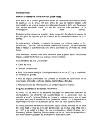 Generaciones:
Primera Generación: Tubo de Vació (1951-1958)
Para entrar en la primera generación hemos de retomar el hilo narrativo donde
lo dejamos, en la eniac. Un año antes de que se lograra acabar esta
computadora, se unió al equipo un matemático húngaro, John von Neumann,
que estaba destinado hacer uno de los cerebros más preclaros de la
investigación
en
este
campo.
Participo en los trabajos de la eniac y tuvo su ocasión de reflexionar acerca de
los principios del aparato que iba a entrar en funcionamiento dentro de poco
tiempo.
La eniac estaba cableada y conectada de manera que pudieron realizar un tipo
de cálculos. Cada vez que se quería cambiar de actividad, se debía rehacer
todo el trabajo, lo cual necesitaba una previa planificación y un trabajo de varias
horas.
Von Neumann maduro una idea luminosa para superar estas limitaciones
lógicas, agilizar las funciones y alcanzar mayor fiabilidad.
Características de esta Generación:
♠ Tubos de vacío
♠ Grandes dimensiones
♠ Altos consumo de energía. El voltaje de los tubos era de 300.v y la posibilidad
de fundirse era grande.
♠ Uso de tarjetas perforadas. Se utilizaba un modelo de codificación de la
información originado en el siglo pasado, las tarjetas perforadas.
♠ Almacenamiento de información en un tambor magnético interior.
Segunda Generación: transistor (1959-1964)
La serie 700 de IBM es un excelente arquetipo de fabricación industrial de
computadoras. No obstante, las características de la generación real. Su
carestía y tamaño hacia prohibitiva su compra a cualquier centro que no fuera
una gran empresa o ministerios. Este panorama cambio con la llegada de la
segunda generación y las sustitución de los tubos de vació por transistores.
La introducción del transistor en el sistema lógico se hizo a finales de los años
50, entre 1958 y 1959. La invención del transistor se produjo unos años antes,
en 1947, y se debió a la labor de tres investigadores: Walter Brattain, John
Bardeen y William Shockley. Fue una colaboración de diferentes especialistas,
que merecieron el galardón del premio novel de física en 1956.

 