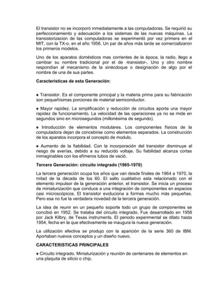 El transistor no se incorporó inmediatamente a las computadoras. Se requirió su
perfeccionamiento y adecuación a los sistemas de las nuevas máquinas. La
transistorizacion de las computadoras se experimentó por vez primera en el
MIT, con la TX-o, en el año 1956. Un par de años más tarde se comercializaron
los primeros modelos.
Uno de los aparatos domésticos mas corrientes de la época, la radio, llego a
cambiar su nombre tradicional por el de -transistor-. Uno y otro nombre
respondían al mecanismo de la sinécdoque o designación de algo por el
nombre de una de sus partes.
Caracteristicas de esta Generación:
♠ Transistor. Es el componente principal y la materia prima para su fabricación
son pequeñísimas porciones de material semiconductor.
♠ Mayor rapidez. La simplificación y reducción de circuitos aporta una mayor
rapidez de funcionamiento. La velocidad de las operaciones ya no se mide en
segundos sino en microsegundos (millonésima de segundo).
♠ Introducción de elementos modulares. Los componentes físicos de la
computadora dejan de concebirse como elementos separados. La construcción
de los aparatos incorpora el concepto de modulo.
♠ Aumento de la fiabilidad. Con la incorporación del transistor disminuye el
riesgo de averías, debido a su reducido voltaje. Su fiabilidad alcanza cortas
inimaginables con los efímeros tubos de vació.
Tercera Generación: circuito integrado (1965-1970)
La tercera generación ocupa los años que van desde finales de 1964 a 1970, la
mitad de la década de los 60. El salto cualitativo esta relacionado con el
elemento impulsor de la generación anterior, el transistor. Se inicia un proceso
de miniaturización que conduce a una integración de componentes en espacios
casi microscópicos. El transistor evoluciona a formas mucho más pequeñas.
Pero esa no fue la verdadera novedad de la tercera generación.
La idea de reunir en un pequeño soporte todo un grupo de componentes se
concibió en 1952. Se trataba del circuito integrado. Fue desarrollado en 1958
por Jack Kilbry, de Texas instruments. El periodo experimental se dilato hasta
1954, fecha en la que efectivamente se inaugura la nueva generación.
La utilización efectiva se produjo con la aparición de la serie 360 de IBM.
Aportaban nuevos conceptos y un diseño nuevo.
CARACTERISTICAS PRINCIPALES
♠ Circuito integrado. Miniaturización y reunión de centenares de elementos en
una plaquita de silicio o chip.

 