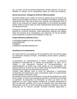 son, sin duda, uno de los grandes beneficiarios de esta evolución, por que ven
facilitada su relación con la computadora desde una edad muy temprana.
Quinta Generación: Inteligencia Artificial (1982-Actualidad)
Se puede intentar prever cuales van hacer los efectos de las invenciones que
están a punto de llegar al mercado y que novedades tecnológicas configuran la
sociedad del futuro. Ello solo es licito, sino, además, muy interesante. Pero lo
cierto es que nisiquiera los mejores especialistas en las diversas tecnologías
pueden ofrecer a ciencia cierta una visión medianamente aproximada de lo que
nos deparara el futuro.
El esquema recoge algunas de las funciones que lleva a cabo una computadora
personal en el entorno domestico. Están apareciendo sistemas que integran
todas las funciones de la computadora y las relacionan con las de aparatos
como la televisión, la cadena de alta fidelidad, el video, etc.
Surgen Diferentes Utilidades Como:
♠ SISTEMAS DOMÉSTICO DE CONTROL.
♠ AUTOMOVILES
♠ ROBOTS.
♠ SURGE EL SISTEMA OPERATIVO
Arquitectura de computadoras
Una visión típica de una arquitectura de computadora como una serie de capas
de abstracción: hardware, firmware, ensamblador, kernel, sistema operativo y
aplicaciones.
La arquitectura de computadoras es el diseño conceptual y la estructura
operacional fundamental de un sistema de computadora. Es decir, es un
modelo y una descripción funcional de los requerimientos y las
implementaciones de diseño para varias partes de una computadora, con
especial interés en la forma en que la unidad central de proceso (UCP) trabaja
internamente y accede a las direcciones de memoria.
También suele definirse como la forma de seleccionar e interconectar
componentes de hardware para crear computadoras según los requerimientos
de funcionalidad, rendimiento y costo.
El ordenador recibe y envía la información a través de los periféricos por medio
de los canales. La UCP es la encargada de procesar la información que le llega
al ordenador. El intercambio de información se tiene que hacer con los
periféricos y la UCP. Todas aquellas unidades de un sistema exceptuando la
UCP se denomina periférico, por lo que el ordenador tiene dos partes bien
diferenciadas, que son: la UCP (encargada de ejecutar programas y que está
compuesta por la memoria principal, la Unidad aritmético lógica (UAL) y

 