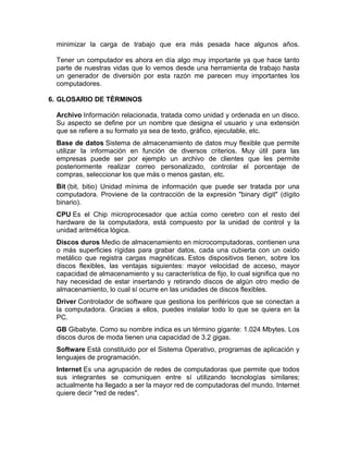 minimizar la carga de trabajo que era más pesada hace algunos años.
Tener un computador es ahora en día algo muy importante ya que hace tanto
parte de nuestras vidas que lo vemos desde una herramienta de trabajo hasta
un generador de diversión por esta razón me parecen muy importantes los
computadores.
6. GLOSARIO DE TÈRMINOS
Archivo Información relacionada, tratada como unidad y ordenada en un disco.
Su aspecto se define por un nombre que designa el usuario y una extensión
que se refiere a su formato ya sea de texto, gráfico, ejecutable, etc.
Base de datos Sistema de almacenamiento de datos muy flexible que permite
utilizar la información en función de diversos criterios. Muy útil para las
empresas puede ser por ejemplo un archivo de clientes que les permite
posteriormente realizar correo personalizado, controlar el porcentaje de
compras, seleccionar los que más o menos gastan, etc.
Bit (bit, bitio) Unidad mínima de información que puede ser tratada por una
computadora. Proviene de la contracción de la expresión "binary digit" (dígito
binario).
CPU Es el Chip microprocesador que actúa como cerebro con el resto del
hardware de la computadora, está compuesto por la unidad de control y la
unidad aritmética lógica.
Discos duros Medio de almacenamiento en microcomputadoras, contienen una
o más superficies rígidas para grabar datos, cada una cubierta con un oxido
metálico que registra cargas magnéticas. Estos dispositivos tienen, sobre los
discos flexibles, las ventajas siguientes: mayor velocidad de acceso, mayor
capacidad de almacenamiento y su característica de fijo, lo cual significa que no
hay necesidad de estar insertando y retirando discos de algún otro medio de
almacenamiento, lo cual sí ocurre en las unidades de discos flexibles.
Driver Controlador de software que gestiona los periféricos que se conectan a
la computadora. Gracias a ellos, puedes instalar todo lo que se quiera en la
PC.
GB Gibabyte. Como su nombre indica es un término gigante: 1.024 Mbytes. Los
discos duros de moda tienen una capacidad de 3.2 gigas.
Software Está constituido por el Sistema Operativo, programas de aplicación y
lenguajes de programación.
Internet Es una agrupación de redes de computadoras que permite que todos
sus integrantes se comuniquen entre sí utilizando tecnologías similares;
actualmente ha llegado a ser la mayor red de computadoras del mundo. Internet
quiere decir "red de redes".

 