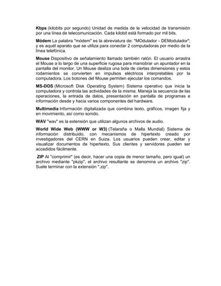 Kbps (kilobits por segundo) Unidad de medida de la velocidad de transmisión
por una línea de telecomunicación. Cada kilobit está formado por mil bits.
Módem La palabra "módem" es la abreviatura de: "MOdulador - DEModulador";
y es aquél aparato que se utiliza para conectar 2 computadoras por medio de la
línea telefónica.
Mouse Dispositivo de señalamiento llamado también ratón. El usuario arrastra
el Mouse a lo largo de una superficie rugosa para maniobrar un apuntador en la
pantalla del monitor. Un Mouse desliza una bola de ciertas dimensiones y estos
rodamientos se convierten en impulsos eléctricos interpretables por la
computadora. Los botones del Mouse permiten ejecutar los comandos.
MS-DOS (Microsoft Disk Operating System) Sistema operativo que inicia la
computadora y controla las actividades de la misma. Maneja la secuencia de las
operaciones, la entrada de datos, presentación en pantalla de programas e
información desde y hacia varios componentes del hardware.
Multimedia Información digitalizada que combina texto, gráficos, imagen fija y
en movimiento, así como sonido.
WAV "wav" es la extensión que utilizan algunos archivos de audio.
World Wide Web (WWW or W3) (Telaraña o Malla Mundial) Sistema de
información distribuido, con mecanismos de hipertexto creado por
investigadores del CERN en Suiza. Los usuarios pueden crear, editar y
visualizar documentos de hipertexto. Sus clientes y servidores pueden ser
accedidos fácilmente.
ZIP Al "comprimir" (es decir, hacer una copia de menor tamaño, pero igual) un
archivo mediante "pkzip", el archivo resultante se denomina un archivo "zip".
Suele terminar con la extensión ".zip".

 