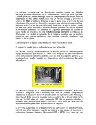 La primera computadora fue la máquina analítica creada por Charles
Babbage, profesor matemático de la Universidad de Cambridge en el siglo XIX.
La idea que tuvo Charles Babbage sobre un computador nació debido a que la
elaboración de las tablas matemáticas era un proceso tedioso y propenso a
errores. En 1823 el gobierno Británico lo apoyo para crear el proyecto de una
máquina de diferencias, un dispositivo mecánico para efectuar sumas repetidas.
Mientras tanto Charles Jacquard (francés), fabricante de tejidos, había creado
un telar que podía reproducir automáticamente patrones de tejidos leyendo
la información codificada en patrones de agujeros perforados en tarjetas de
papel rígido. Al enterarse de este método Babbage abandonó la máquina de
diferencias y se dedicó al proyecto de la máquina analítica que se pudiera
programar con tarjetas perforadas para efectuar cualquier cálculo con una
precisión de 20 dígitos.
La tecnología de la época no bastaba para hacer realidad sus ideas.
El mundo no estaba listo, y no lo estaría por cien años más.
En 1944 se construyó en la Universidad de Harvard, la Mark I, diseñada por un
equipo encabezado por Howard H. Aiken. Esta máquina no está considerada
como computadora electrónica debido a que no era de propósito general y su
funcionamiento estaba basado en dispositivos electromecánicos llamados
relevadores.

En 1947 se construyó en la Universidad de Pennsylvania la ENIAC (Electronic
Numerical Integrator And Calculator) que fue la primera computadora
electrónica, el equipo de diseño lo encabezaron los ingenieros John Mauchly y
John Eckert. Esta máquina ocupaba todo un sótano de la Universidad, tenía
más de 18 000 tubos de vacío, consumía 200 KW de energía eléctrica y
requería todo un sistema de aireacondicionado, pero tenía la capacidad de
realizar cinco mil operaciones aritméticas en un segundo.
El proyecto, auspiciado por el departamento de Defensa de los Estados Unidos,
culminó dos años después, cuando se integró a ese equipo el ingeniero y
matemático húngaro John von Neumann (1903 - 1957). Las ideas de von

 