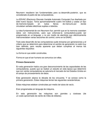 Neumann resultaron tan fundamentales para su desarrollo posterior, que es
considerado el padre de las computadoras.
La EDVAC (Electronic Discrete Variable Automatic Computer) fue diseñada por
este nuevo equipo. Tenía aproximadamente cuatro mil bulbos y usaba un tipo
de memoria basado
en
tubos
llenos
de mercurio por
donde
circulaban señales eléctricas sujetas a retardos.
La idea fundamental de von Neumann fue: permitir que en la memoria coexistan
datos con instrucciones, para que entonces la computadora pueda ser
programada en un lenguaje, y no por medio de alambres que eléctricamente
interconectaban varias secciones de control, como en la ENIAC.
Todo este desarrollo de las computadoras suele divisarse por generaciones y el
criterio que se determinó para determinar el cambio de generación no está muy
bien definido, pero resulta aparente que deben cumplirse al menos los
siguientes requisitos:
La forma en que están construidas.
Forma en que el ser humano se comunica con ellas.
Primera Generación
En esta generación había una gran desconocimiento de las capacidades de las
computadoras, puesto que se realizó un estudio en esta época que determinó
que con veinte computadoras se saturaría el mercado de los Estados Unidos en
el campo de procesamiento de datos.
Esta generación abarco la década de los cincuenta. Y se conoce como la
primera generación. Estas máquinas tenían las siguientes características:
Estas máquinas estaban construidas por medio de tubos de vacío.
Eran programadas en lenguaje de máquina.
En esta generación las máquinas son grandes
un costo aproximado de ciento de miles de dólares).

y

costosas

(de

 