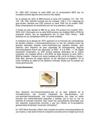 En 1964 CDC introdujo la serie 6000 con la computadora 6600 que se
consideró durante algunos años como la más rápida.
En la década de 1970, la IBM produce la serie 370 (modelos 115, 125, 135,
145, 158, 168). UNIVAC compite son los modelos 1108 y 1110, máquinas en
gran escala; mientras que CDC produce su serie 7000 con el modelo 7600.
Estas computadoras se caracterizan por ser muy potentes y veloces.
A finales de esta década la IBM de su serie 370 produce los modelos 3031,
3033, 4341. Burroughs con su serie 6000 produce los modelos 6500 y 6700 de
avanzado diseño, que se reemplazaron por su serie 7000. Honey - Well
participa con su computadora DPS con varios modelos.
A mediados de la década de 1970, aparecen en el mercado las computadoras
de tamaño mediano, o minicomputadoras que no son tan costosas como las
grandes (llamadas también como mainframes que significa también, gran
sistema), pero disponen de gran capacidad de procesamiento. Algunas
minicomputadoras fueron las siguientes: la PDP - 8 y la PDP - 11 de Digital
Equipment Corporation, la VAX (Virtual Address eXtended) de la misma
compañía, los modelos NOVA y ECLIPSE de Data General, la serie 3000 y
9000 de Hewlett - Packard con varios modelos el 36 y el 34, la Wang y Honey Well -Bull, Siemens de origen alemán, la ICL fabricada en Inglaterra. En la
Unión Soviética se utilizó la US (Sistema Unificado, Ryad) que ha pasado por
varias generaciones.
Cuarta Generación

Aquí aparecen los microprocesadores que es un gran adelanto de la
microelectrónica, son circuitos integrados de alta densidad y con
una velocidad impresionante. Las microcomputadoras con base en estos
circuitos son extremadamente pequeñas y baratas, por lo que su uso se
extiende al mercado industrial. Aquí nacen las computadoras personales que
han adquirido proporciones enormes y que han influido en la sociedad en
general sobre la llamada "revolución informática".
En 1976 Steve Wozniak y Steve Jobs inventan la primera microcomputadora de
uso masivo y más tarde forman la compañía conocida como la Apple que fue la

 