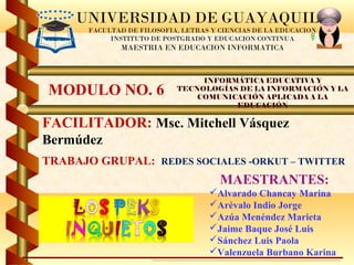 UNIVERSIDAD DE GUAYAQUIL
       FACULTAD DE FILOSOFIA, LETRAS Y CIENCIAS DE LA EDUCACION
            INSTITUTO DE POSTGRADO Y EDUCACION CONTINUA
               MAESTRIA EN EDUCACION INFORMATICA



                                 INFORMÁTICA EDUCATIVA Y
MODULO NO. 6                TECNOLOGÍAS DE LA INFORMACIÓN Y LA
                                COMUNICACIÓN APLICADA A LA
                                       EDUCACIÓN

FACILITADOR: Msc. Mitchell Vásquez
Bermúdez
TRABAJO GRUPAL: REDES SOCIALES -ORKUT – TWITTER
                                       MAESTRANTES:
                                    Alvarado Chancay Marina
                                    Arévalo Indio Jorge
                                    Azúa Menéndez Marieta
                                    Jaime Baque José Luis
                                    Sánchez Luis Paola
                                    Valenzuela Burbano Karina
 
