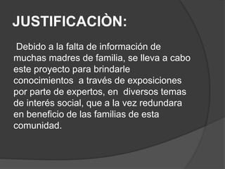JUSTIFICACIÒN:
Debido a la falta de información de
muchas madres de familia, se lleva a cabo
este proyecto para brindarle
conocimientos a través de exposiciones
por parte de expertos, en diversos temas
de interés social, que a la vez redundara
en beneficio de las familias de esta
comunidad.
 