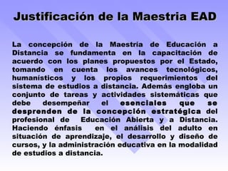 Justificación de la Maestria EAD La concepción de la Maestría de Educación a Distancia se fundamenta en la capacitación  de acuerdo con los planes propuestos por el Estado, tomando en cuenta los avances tecnológicos, humanísticos y los propios requerimientos del sistema de estudios a distancia. Además engloba un conjunto de tareas y actividades sistemáticas que debe desempeñar el  esenciales que se desprenden de la concepción estratégica  del profesional de  Educación Abierta y a Distancia. Haciendo énfasis  en el análisis del adulto en situación de aprendizaje, el desarrollo y diseño de cursos, y la administración educativa en la modalidad de estudios a distancia. 
