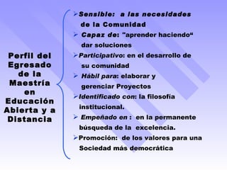 Sensible:  a las necesidades  de la Comunidad  Capaz de :  "aprender haciendo“ dar soluciones Participativo : en el desarrollo de  su comunidad Hábil para : elaborar y  gerenciar Proyectos Identificado con : la filosofía  institucional. Empeñado en  :  en la permanente  búsqueda de la  excelencia. Promoción:  de los valores para una  Sociedad más democrática Perfil del Egresado de la Maestría en Educación Abierta y a Distancia 