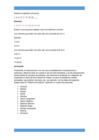 Analiza la siguiente secuencia
1, 5, 4, 11, 7, 17, 10, 23, _, _
Solución
1, 5, 4, 11, 7, 17, 10, 23, 13, 29
Está en una secuencia saltada a que nos referimos con esto
Los números que están con color rojo van sumando de 3 en 3
Ejemplo
1+3=4
4+3=7
Los números que están con color rojo van sumando de 6 en 6
5+6=11
11+6=17
17+6=23
Jerarquías
Finalmente, en este proceso, una vez que se establecieron comparaciones y
relaciones, debemos tener en cuenta lo que es más importante, y es ahí precisamente
donde estriba el concepto de jerarquía, que relaciona lo analizado en categorías de
importancia o dicho de otra manera en niveles, es decir se establecen niveles
principales, secundarios, terciarios, etc.; por ejemplo, con los datos del siguiente
listado sobre El “Sistema Circulatorio” organizar un cuadro de jerarquías:
 Corazón
 Arterias
 Sangre
 Venas
 Válvulas
 Vasos sanguíneos
 Vasos capilares
 Glóbulos Blancos
 Glóbulos Rojos
 Células sanguíneas
 Plasma
 Cámaras
 