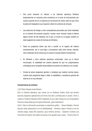 • Otro punto relevante en relación a los sistemas operativos Windows
(especialmente en versiones para servidores) es el costo de licenciamiento por
usuario cayendo así en un esquema de incremento de costos cada vez que crece
la planta de trabajadores que requieren utilizar los sistemas de cómputo.
• Las estaciones de trabajo o micro computadoras personales que serán instaladas
en el contexto del presente proyecto, muchas veces incluirán desde la fábrica
alguna versión de MS Windows con lo que, al invertir en el equipo, también se
están pagando los costos de licencias de Windows.
• Todos los programas tienen que leer y escribir en el registro del sistema
constantemente, por lo cual llega a corromperse cada cierto tiempo. Además,
viene codificado de tal manera que el usuario no pueda editarlo manualmente.
• En Windows y otros sistemas operativos comerciales, como ya lo hemos
mencionado, la estabilidad del sistema depende de que los programadores
contratados por la compañía desarrolladora encuentren los defectos y los corrijan.
• Consta de pocos programas grandes y complejos que realizan muchas tareas,
cuando estos programas llegan a fallar, la estabilidad y consistencia general del
sistema se ve muy afectada.
Características de windows
1.SC Pintor Vázquez Azael Mizraim
2.Es un Sistema Operativo, que cuenta con un Ambiente Gráfico (GUI) que permite
ejecutar programas (aplicaciones) de forma más fácil y cómoda para el usuario. Viene a
sustituir al Sistema Operativo DOS; facilitando el uso y fácil manejo de una Computadora
Personal, desarrollado por la empresa Microsoft. ¿Qué esWindows?
3.GUI: Toda la información presentada es totalmente gráfica. · Tareas Múltiples: Permite
ejecutar varias aplicaciones a la vez (Multitasking). · Nombres Largos: Permite el uso de
nombres largos, hasta 255 caracteres, para nombrar archivos. · Asistente: Contiene una
forma fácil de realizar más rápido las tareas al ser guiados paso a paso. · Entorno Red: Es
 