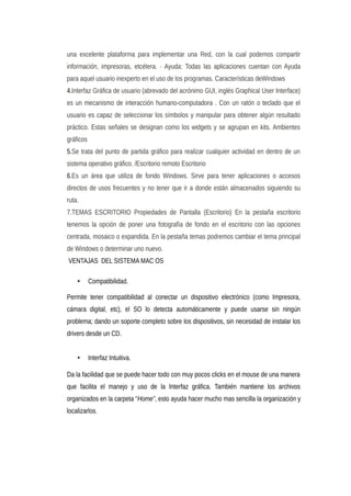 una excelente plataforma para implementar una Red, con la cual podemos compartir
información, impresoras, etcétera. · Ayuda: Todas las aplicaciones cuentan con Ayuda
para aquel usuario inexperto en el uso de los programas. Características deWindows
4.Interfaz Gráfica de usuario (abrevado del acrónimo GUI, inglés Graphical User Interface)
es un mecanismo de interacción humano-computadora . Con un ratón o teclado que el
usuario es capaz de seleccionar los símbolos y manipular para obtener algún resultado
práctico. Estas señales se designan como los widgets y se agrupan en kits. Ambientes
gráficos
5.Se trata del punto de partida gráfico para realizar cualquier actividad en dentro de un
sistema operativo gráfico. /Escritorio remoto Escritorio
6.Es un área que utiliza de fondo Windows. Sirve para tener aplicaciones o accesos
directos de usos frecuentes y no tener que ir a donde están almacenados siguiendo su
ruta.
7.TEMAS ESCRITORIO Propiedades de Pantalla (Escritorio) En la pestaña escritorio
tenemos la opción de poner una fotografía de fondo en el escritorio con las opciones
centrada, mosaico o expandida. En la pestaña temas podremos cambiar el tema principal
de Windows o determinar uno nuevo.
VENTAJAS DEL SISTEMA MAC OS
• Compatibilidad.
Permite tener compatibilidad al conectar un dispositivo electrónico (como Impresora,
cámara digital, etc), el SO lo detecta automáticamente y puede usarse sin ningún
problema; dando un soporte completo sobre los dispositivos, sin necesidad de instalar los
drivers desde un CD.
• Interfaz Intuitiva.
Da la facilidad que se puede hacer todo con muy pocos clicks en el mouse de una manera
que facilita el manejo y uso de la Interfaz gráfica. También mantiene los archivos
organizados en la carpeta “Home”, esto ayuda hacer mucho mas sencilla la organización y
localizarlos.
 