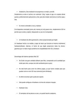 • Instalación y Des-instalación de programas es simple y sencilla
Simplemente se abre el archivo con extensión “dmg” copias el app a la carpeta dónde
quieras, preferentemente aplicaciones y listo; para des-instalar solo borras el archivo app y
listo.
• Es menos vulnerable a virus y malware.
Si el dispositivo conectado (como usb, memory sd, etc) posee virus, simplemente el SO no
permite que se abra y explore, bloqueando su uso en el computador.
• Un hardware de ultima generación y driver proporcionados por Apple
Un Haedware hecho a la medida y capaz de hacer que funcione al máximo rendimiento
hardware/software. Ademas, el hecho de que Apple proporcione todos los drivers;
garantiza que no habrá ningún problema de compatibilidad entre SO y hardware.
Desventajas del sistema operativo Mac OS
• No Existe una gran cantidad software para Mac, comparando con la cantidad que
existe para otros, aunque eso está cambiando poco a poco.
• No está hecho para correr los últimos juegos, ya que fueron creados para que
puedan correr en otro SO mas comercial (como Windows).
• Es difícil encontrar quién pueda dar soporte.
• Solo puede configurar el hardware a la hora de comprar el equipo.
• Hardware Caro.
• El reemplazo de las piezas es caro y no puede hacerlo cualquiera.
 