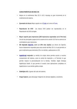 CARACTERÍSTICAS DE MAC OS
• Mejora en el rendimiento Mac OS X v10.1 introdujo un gran incremento en el
rendimiento del sistema.
• Quemado de discos Mejor soporte en el Finder así como enTunes.
• Reproductor de DVD Los discos DVD podían ser reproducidos en el
Reproductor de DVD de Apple.
• Mayor soporte para impresoras (200 impresoras soportadas out of the box)
Una de las principales quejas de los usuarios de la versión 10.0 fue la carencía de
controladores para impresoras.
• 3D mejorado (OpenGL corre un 20% más rápido) Los drivers de OpenGL
fueron bastamente mejorados para esta versión del Mac OS X, el cual permitió un
gran rendimiento para elementos 3D en la interfaz y aplicaciones en 3D.
• AppleScript mejorado La interfaz de scripts ahora permite acceso a muchos
componentes del sistema, como la central de impresión, y el Terminal, lo que
permite mejorar la personalización de la interfaz. También, Apple introdujo
AppleScript Studio, lo que permite al usuario crear aplicaciones completas en
AppleScript en una interfaz gráfica simple.
• ColorSync 4.0, el gestor del color del sistema.
• Image Capture, para descargar imágenes de cámaras digitales y escáneres.
 