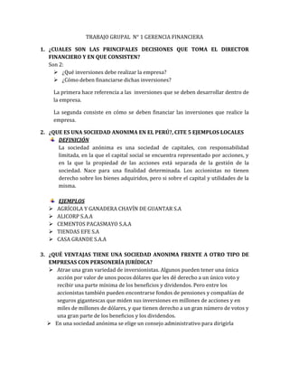 TRABAJO GRUPAL N° 1 GERENCIA FINANCIERA
1. ¿CUALES SON LAS PRINCIPALES DECISIONES QUE TOMA EL DIRECTOR
FINANCIERO Y EN QUE CONSISTEN?
Son 2:
 ¿Qué inversiones debe realizar la empresa?
 ¿Cómo deben financiarse dichas inversiones?
La primera hace referencia a las inversiones que se deben desarrollar dentro de
la empresa.
La segunda consiste en cómo se deben financiar las inversiones que realice la
empresa.
2. ¿QUE ES UNA SOCIEDAD ANONIMA EN EL PERÚ?, CITE 5 EJEMPLOS LOCALES
DEFINICIÓN
La sociedad anónima es una sociedad de capitales, con responsabilidad
limitada, en la que el capital social se encuentra representado por acciones, y
en la que la propiedad de las acciones está separada de la gestión de la
sociedad. Nace para una finalidad determinada. Los accionistas no tienen
derecho sobre los bienes adquiridos, pero si sobre el capital y utilidades de la
misma.
EJEMPLOS
 AGRÍCOLA Y GANADERA CHAVÍN DE GUANTAR S.A
 ALICORP S.A.A
 CEMENTOS PACASMAYO S.A.A
 TIENDAS EFE S.A
 CASA GRANDE S.A.A
3. ¿QUÉ VENTAJAS TIENE UNA SOCIEDAD ANONIMA FRENTE A OTRO TIPO DE
EMPRESAS CON PERSONERÍA JURÍDICA?
 Atrae una gran variedad de inversionistas. Algunos pueden tener una única
acción por valor de unos pocos dólares que les dé derecho a un único voto y
recibir una parte mínima de los beneficios y dividendos. Pero entre los
accionistas también pueden encontrarse fondos de pensiones y compañías de
seguros gigantescas que miden sus inversiones en millones de acciones y en
miles de millones de dólares, y que tienen derecho a un gran número de votos y
una gran parte de los beneficios y los dividendos.
 En una sociedad anónima se elige un consejo administrativo para dirigirla
 