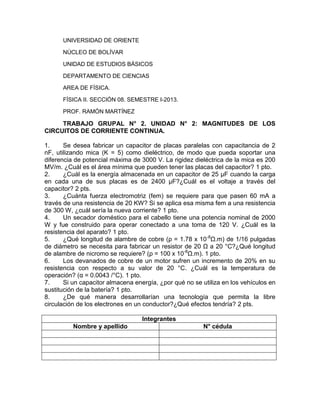 UNIVERSIDAD DE ORIENTE
NÚCLEO DE BOLÍVAR
UNIDAD DE ESTUDIOS BÁSICOS
DEPARTAMENTO DE CIENCIAS
AREA DE FÍSICA.
FÍSICA II. SECCIÓN 08. SEMESTRE I-2013.
PROF. RAMÓN MARTÍNEZ
TRABAJO GRUPAL N° 2. UNIDAD N° 2: MAGNITUDES DE LOS
CIRCUITOS DE CORRIENTE CONTINUA.
1. Se desea fabricar un capacitor de placas paralelas con capacitancia de 2
nF, utilizando mica (K = 5) como dieléctrico, de modo que pueda soportar una
diferencia de potencial máxima de 3000 V. La rigidez dieléctrica de la mica es 200
MV/m. ¿Cuál es el área mínima que pueden tener las placas del capacitor? 1 pto.
2. ¿Cuál es la energía almacenada en un capacitor de 25 µF cuando la carga
en cada una de sus placas es de 2400 µF?¿Cuál es el voltaje a través del
capacitor? 2 pts.
3. ¿Cuánta fuerza electromotriz (fem) se requiere para que pasen 60 mA a
través de una resistencia de 20 KW? Si se aplica esa misma fem a una resistencia
de 300 W, ¿cuál sería la nueva corriente? 1 pto.
4. Un secador doméstico para el cabello tiene una potencia nominal de 2000
W y fue construido para operar conectado a una toma de 120 V. ¿Cuál es la
resistencia del aparato? 1 pto.
5. ¿Qué longitud de alambre de cobre (ρ = 1.78 x 10-8
Ω.m) de 1/16 pulgadas
de diámetro se necesita para fabricar un resistor de 20 Ω a 20 °C?¿Qué longitud
de alambre de nicromo se requiere? (ρ = 100 x 10-8
Ω.m). 1 pto.
6. Los devanados de cobre de un motor sufren un incremento de 20% en su
resistencia con respecto a su valor de 20 °C. ¿Cuál es la temperatura de
operación? (α = 0.0043 /°C). 1 pto.
7. Si un capacitor almacena energía, ¿por qué no se utiliza en los vehículos en
sustitución de la batería? 1 pto.
8. ¿De qué manera desarrollarían una tecnología que permita la libre
circulación de los electrones en un conductor?¿Qué efectos tendría? 2 pts.
Integrantes
Nombre y apellido N° cédula
 