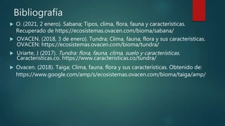 Bibliografía
 O. (2021, 2 enero). Sabana; Tipos, clima, flora, fauna y características.
Recuperado de https://ecosistemas.ovacen.com/bioma/sabana/
 OVACEN. (2018, 3 de enero). Tundra; Clima, fauna, flora y sus características.
OVACEN: https://ecosistemas.ovacen.com/bioma/tundra/
 Uriarte, J (2017). Tundra: flora, fauna, clima, suelo y características.
Caracteristicas.co. https://www.caracteristicas.co/tundra/
 Ovacen. (2018). Taiga; Clima, fauna, flora y sus características. Obtenido de:
https://www.google.com/amp/s/ecosistemas.ovacen.com/bioma/taiga/amp/
 