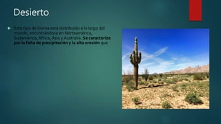 Desierto
 Este tipo de bioma está distribuido a lo largo del
mundo, encontrándose en Norteamérica,
Sudamérica, África, Ásia y Australia. Se caracteriza
por la falta de precipitación y la alta erosión que
 