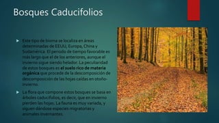 Bosques Caducifolios
 Este tipo de bioma se localiza en áreas
determinadas de EEUU, Europa,China y
Sudamérica. El periodo de tiempo favorable es
más largo que el de los anteriores, aunque el
invierno sigue siendo helador. La peculiaridad
de estos bosques es el suelo rico de materia
orgánica que procede de la descomposición de
descomposición de las hojas caídas en otoño-
invierno.
 La flora que compone estos bosques se basa en
árboles caducifolios, es decir, que en invierno
pierden las hojas. La fauna es muy variada, y
siguen dándose especies migratorias y
animales invernantes.
 