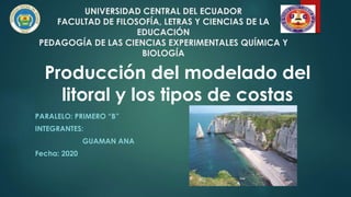 UNIVERSIDAD CENTRAL DEL ECUADOR
FACULTAD DE FILOSOFÍA, LETRAS Y CIENCIAS DE LA
EDUCACIÓN
PEDAGOGÍA DE LAS CIENCIAS EXPERIMENTALES QUÍMICA Y
BIOLOGÍA
PARALELO: PRIMERO “B”
INTEGRANTES:
GUAMAN ANA
Fecha: 2020
Producción del modelado del
litoral y los tipos de costas
 