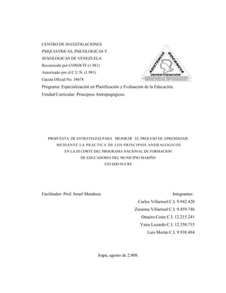 CENTRO DE INVESTIGACIONES
PSIQUIATRICAS, PSICOLOGICAS Y
SEXOLOGICAS DE VENEZUELA
Reconocido por CONOCIT (1.981)
Autorizado por el C.U.N. (1.991)
Gaceta Oficial No. 34678
Programa: Especialización en Planificación y Evaluación de la Educación.
Unidad Curricular: Principios Antropogógicos.




   PROPUESTA DE ESTRATEGIAS PARA MEJORAR EL PROCESO DE APRENDIZAJE
        MEDIANTE LA PRÁCTICA DE LOS PRINCIPIOS ANDRAGOGICOS
             EN LA III CORTE DEL PROGRAMA NACIONAL DE FORMACION
                      DE EDUCADORES DEL MUNICIPIO MARIÑO
                                      ESTADO SUCRE




Facilitador: Prof. Israel Mendoza                                             Integrantes:
                                                         Carlos Villarroel C.I. 9.942.420
                                                       Zoraima Villarroel C.I. 9.459.746
                                                             Omaira Coste C.I. 12.215.241
                                                             Yaira Luzardo C.I. 12.350.715
                                                                Luis Morán C.I. 9.938.494




                                   Irapa, agosto de 2.008.
 