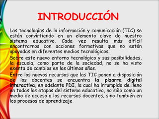 INTRODUCCIÓN
Las tecnologías de la información y comunicación (TIC) se
están convirtiendo en un elemento clave de nuestro
sistema educativo. Cada vez resulta más difícil
encontrarnos con acciones formativas que no estén
apoyadas en diferentes medios tecnológicos.
Sobre este nuevo entorno tecnológico y sus posibilidades,
la escuela, como parte de la sociedad, no se ha visto
exenta de cambios en los últimos años.
Entre los nuevos recursos que las TIC ponen a disposición
de los docentes se encuentra la pizarra digital
interactiva, en adelante PDI, la cual ha irrumpido de lleno
en todas las etapas del sistema educativo, no sólo como un
medio de acceso a los recursos docentes, sino también en
los procesos de aprendizaje.
 