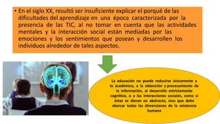 • En el siglo XX, resultó ser insuficiente explicar el porqué de las
dificultades del aprendizaje en una época caracterizada por la
presencia de las TIC, al no tomar en cuenta que las actividades
mentales y la interacción social están mediadas por las
emociones y los sentimientos que posean y desarrollen los
individuos alrededor de tales aspectos.
La educación no puede reducirse únicamente a
lo académico, a la obtención y procesamiento de
la información, al desarrollo estrictamente
cognitivo, o a las interacciones sociales, como si
éstas se dieran en abstracto, sino que debe
abarcar todas las dimensiones de la existencia
humana
 