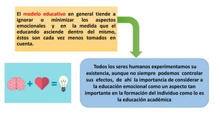 El modelo educativo en general tiende a
ignorar o minimizar los aspectos
emocionales y en la medida que el
educando asciende dentro del mismo,
éstos son cada vez menos tomados en
cuenta.
Todos los seres humanos experimentamos su
existencia, aunque no siempre podemos controlar
sus efectos, de ahí la importancia de considerar a
la educación emocional como un aspecto tan
importante en la formación del individuo como lo es
la educación académica
 