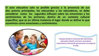 El acto educativo solo es posible gracias a la presencia de sus
dos actores principales, los educandos y los educadores, se debe
considerar como los segundos influyen sobre las emociones y los
sentimientos de los primeros, dentro de un contexto cultural
específico, que es en última instancia el lugar donde se define lo que
asumimos como emociones y sentimientos.
Empieza desde el momento del nacimiento,
educación infantil, primaria, secundaria,
universitaria y formación permanente a lo largo de
la vida.
 