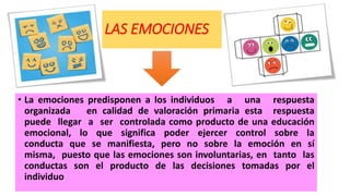 LAS EMOCIONES
• La emociones predisponen a los individuos a una respuesta
organizada en calidad de valoración primaria esta respuesta
puede llegar a ser controlada como producto de una educación
emocional, lo que significa poder ejercer control sobre la
conducta que se manifiesta, pero no sobre la emoción en sí
misma, puesto que las emociones son involuntarias, en tanto las
conductas son el producto de las decisiones tomadas por el
individuo
 