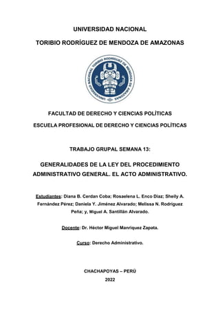 UNIVERSIDAD NACIONAL
TORIBIO RODRÍGUEZ DE MENDOZA DE AMAZONAS
FACULTAD DE DERECHO Y CIENCIAS POLÍTICAS
ESCUELA PROFESIONAL DE DERECHO Y CIENCIAS POLÍTICAS
TRABAJO GRUPAL SEMANA 13:
GENERALIDADES DE LA LEY DEL PROCEDIMIENTO
ADMINISTRATIVO GENERAL. EL ACTO ADMINISTRATIVO.
Estudiantes: Diana B. Cerdan Coba; Rosaelena L. Enco Diaz; Sheily A.
Fernández Pérez; Daniela Y. Jiménez Alvarado; Melissa N. Rodríguez
Peña; y, Miguel A. Santillán Alvarado.
Docente: Dr. Héctor Miguel Manriquez Zapata.
Curso: Derecho Administrativo.
CHACHAPOYAS – PERÚ
2022
 