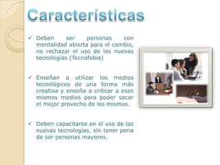 CaracterísticasDeben ser personas con mentalidad abierta para el cambio, no rechazar el uso de las nuevas tecnologías (Tecnofobia) 