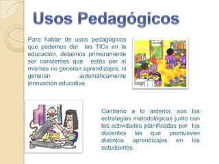 Usos PedagógicosPara hablar de usos pedagógicos que podemos dar  las TICs en la educación, debemos primeramente ser consientes que  estás por sí mismas no generan aprendizajes, ni generan automáticamente innovación educativa.Contrario a lo anterior, son las estrategias metodológicas junto con las actividades planificadas por  los docentes las que promueven distintos aprendizajes en los estudiantes.
