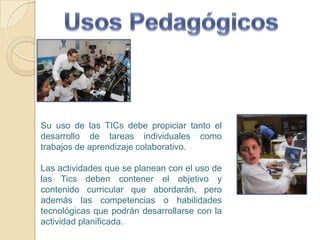 Usos PedagógicosSu uso de las TICs debe propiciar tanto el desarrollo de tareas individuales como trabajos de aprendizaje colaborativo.Las actividades que se planean con el uso de las Tics deben contener el objetivo y contenido curricular que abordarán, pero además las competencias o habilidades tecnológicas que podrán desarrollarse con la actividad planificada.