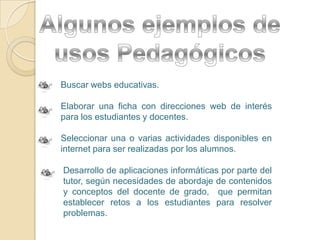 Algunos ejemplos de usos Pedagógicos Buscar webs educativas.Elaborar una ficha con direcciones web de interés para los estudiantes y docentes.Seleccionar una o varias actividades disponibles en internet para ser realizadas por los alumnos.Desarrollo de aplicaciones informáticas por parte del tutor, según necesidades de abordaje de contenidos y conceptos del docente de grado,  que permitan establecer retos a los estudiantes para resolver problemas.  