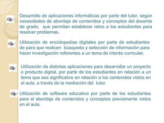 Desarrollo de aplicaciones informáticas por parte del tutor, según necesidades de abordaje de contenidos y conceptos del docente de grado,  que permitan establecer retos a los estudiantes para resolver problemas.  Utilización de enciclopedias digitales por parte de estudiantes de para que realicen  búsqueda y selección de información para hacer investigación referentes a un tema de interés curricular.Utilización de distintas aplicaciones para desarrollar un proyecto o producto digital, por parte de los estudiantes en relación a un tema que sea significativo en relación a los contenidos vistos en el aula, a través de la mediación del  tutor.Utilización de software educativo por parte de los estudiantes  para el abordaje de contenidos y conceptos previamente vistos en el aula.