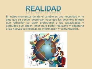 realidadEn estos momentos donde el cambio es una necesidad y no algo que se puede  postergar, hace que los docentes tengan  que rediseñar su labor profesional y las capacidades y aptitudes que deben tener para poder realizarla y adaptarla a las nuevas tecnologías de información y comunicación.