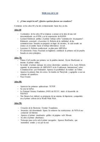 WEB 1.0, 2.0 Y 3.0 
1. ¿Cómo surgió la red? ¿Quién o quiénes fueron sus creadores? 
Comienza en los años 60 y ha ido evolucionando hasta hoy en día. 
Años 60 
 A principios de los años 60 se empieza a pensar en la idea de una red 
descentralizada en el ITM y en la corporación de RAND. 
 Leonard Kleinrock publica el primer trabajo sobre "conmutación de paquetes". 
Kleinrock convenció a Lawrence G. Roberts de la viabilidad de las 
comunicaciones basadas en paquetes en lugar de circuitos, lo cual resultó un 
avance en el camino hacia el trabajo informático en red. 
 Lawrence G. Roberts confeccionó su plan para ARPANet. 
 El Laboratorio Físico Nacional en Inglaterra estableció la primera red de prueba 
basada en estos principios. 
Años 70: 
 Vinton Cerf escribe por primera vez la palabra internet. Kevin MacKenzie se 
inventa el primer smiley. 
 Se remitió el primer mensaje de correo electrónico usándose el @. Larry Roberts 
organizó la presentación de ARPANET en la Conferencia Internacional sobre 
Comunicaciones por Ordenador. Aparece la posibilidad de realizar un Telnet. 
 Aparece la primera lista de correo. Se trataba de TheryLink y agrupaba a casi un 
centenar de científicos. 
 Nace Usenet. 
Años 80: 
 Aparecen las primeras aplicaciones TCP/IP. 
 Se crea la EuNet. 
 La National Science Fundation (NSF) de EE.UU. inició el desarrollo de 
NSFNET 
 Tim Beners-Lee elaboró su propuesta de un sistema de hipertexto compartido: 
era el primer esbozo de la World Wide Web. 
Años 90: 
 Creación de la Electronic Frontier Foundation. 
 Invención del denominado Spam. Se retiraron las restricciones de NFS al uso 
comercial de Internet. 
 Aparece el primer visualizador gráfico de páginas web: Mosaic. 
 Se abre el primer ciberbanco. 
 Netscape puso en la red el primer navegador. Aparece RealAudio, que 
transmitirá sonido y voz por la red. 
 