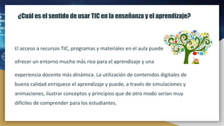 ¿Cuál es el sentido de usar TIC en la enseñanza y el aprendizaje?
El acceso a recursos TIC, programas y materiales en el aula puede
ofrecer un entorno mucho más rico para el aprendizaje y una
experiencia docente más dinámica. La utilización de contenidos digitales de
buena calidad enriquece el aprendizaje y puede, a través de simulaciones y
animaciones, ilustrar conceptos y principios que de otro modo serían muy
difíciles de comprender para los estudiantes.
 