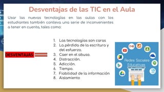 Desventajas de las TIC en el Aula
Usar las nuevas tecnologías en las aulas con los
estudiantes también conlleva una serie de inconvenientes
a tener en cuenta, tales como:
DESVENTAJAS
1. Las tecnologías son caras
2. La pérdida de la escritura y
del esfuerzo.
3. Caer en el abuso.
4. Distracción.
5. Adicción.
6. Tiempo.
7. Fiabilidad de la información
8. Aislamiento
 