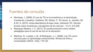 Fuentes de consulta
● Morrissey, J. (2008). El uso de TIC en la enseñanza y el aprendizaje.
Cuestiones y desafíos. Calderón, SE, Núñez, P., Di Laccio, JL, Iannelli, LM,
& Gil, S. (2015). Aulas-laboratorios de bajo costo, utilizando TIC. Revista
Eureka sobre enseñanza y divulgación de las ciencias , 12 (1), 212-226.
● Rodríguez Medina, J. C. (2017). El construccionismo como modelo
pedagógico para el uso de las tics en la educación.
● Martínez, N., Lozada, J. M., & Rodríguez, J. L. (2009). Las TIC como
recursos para un aprendizaje constructivista. Revista de Artes y
humanidades UNICA, 10(2), 118-132
 