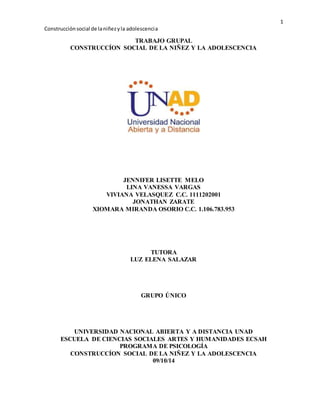 1 
Construcción social de la niñez y la adolescenci a 
TRABAJO GRUPAL 
CONSTRUCCÍON SOCIAL DE LA NIÑEZ Y LA ADOLESCENCIA 
JENNIFER LISETTE MELO 
LINA VANESSA VARGAS 
VIVIANA VELASQUEZ C.C. 1111202001 
JONATHAN ZARATE 
XIOMARA MIRANDA OSORIO C.C. 1.106.783.953 
TUTORA 
LUZ ELENA SALAZAR 
GRUPO ÚNICO 
UNIVERSIDAD NACIONAL ABIERTA Y A DISTANCIA UNAD 
ESCUELA DE CIENCIAS SOCIALES ARTES Y HUMANIDADES ECSAH 
PROGRAMA DE PSICOLOGÍA 
CONSTRUCCÍON SOCIAL DE LA NIÑEZ Y LA ADOLESCENCIA 
09/10/14 
 